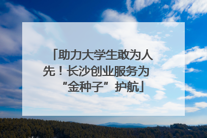 助力大学生敢为人先！长沙创业服务为“金种子”护航