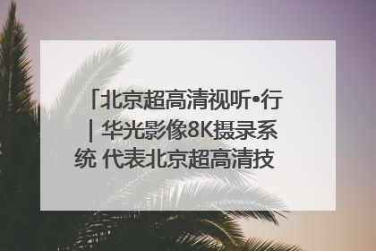 北京超高清视听•行｜华光影像8K摄录系统 代表北京超高清技术站上国家舞台