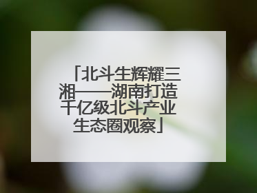 北斗生辉耀三湘——湖南打造千亿级北斗产业生态圈观察