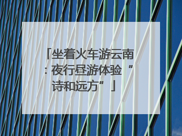 坐着火车游云南：夜行昼游体验“诗和远方”