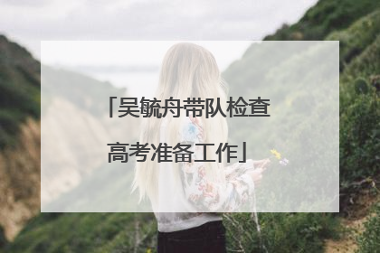 吴毓舟带队检查高考准备工作