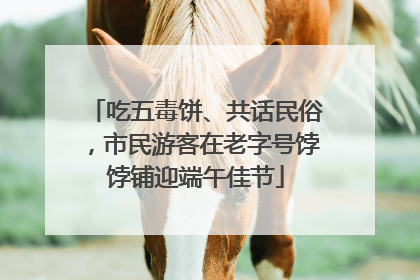 吃五毒饼、共话民俗，市民游客在老字号饽饽铺迎端午佳节
