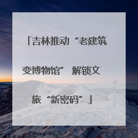吉林推动“老建筑变博物馆” 解锁文旅“新密码”