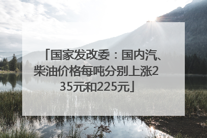 国家发改委：国内汽、柴油价格每吨分别上涨235元和225元