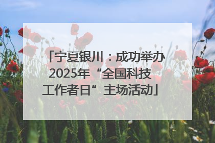 宁夏银川：成功举办2025年“全国科技工作者日”主场活动