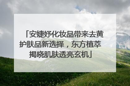 安婕妤化妆品带来去黄护肤品新选择，东方植萃揭晓肌肤透亮玄机