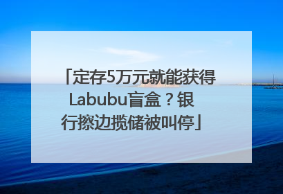 定存5万元就能获得Labubu盲盒？银行擦边揽储被叫停