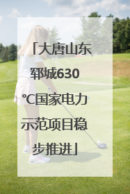 大唐山东郓城630℃国家电力示范项目稳步推进