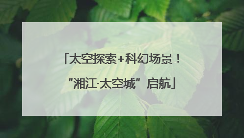 太空探索+科幻场景！“湘江·太空城”启航