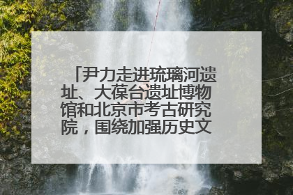 尹力走进琉璃河遗址、大葆台遗址博物馆和北京市考古研究院，围绕加强历史文化名城保护调研