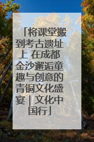 将课堂搬到考古遗址上 在成都金沙邂逅童趣与创意的青铜文化盛宴｜文化中国行