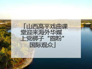 山西高平戏曲课堂迎来海外华媒 上党梆子“圈粉”国际观众