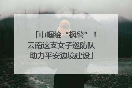 巾帼绘“枫警”！云南这支女子巡防队助力平安边境建设