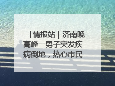 情报站｜济南晚高峰一男子突发疾病倒地，热心市民跪地接力施救