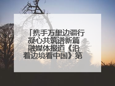 携手万里边疆行 凝心共筑谱新篇 融媒体报道《沿着边境看中国》第二季 在广西东兴正式启动