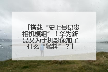 搭载“史上最昂贵相机模组”！华为新品又为手机影像加了什么“猛料”？