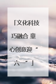 文化科技巧融合 童心创意迎“六一”