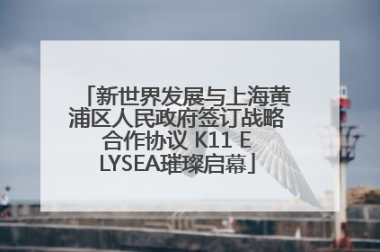 新世界发展与上海黄浦区人民政府签订战略合作协议 K11 ELYSEA璀璨启幕
