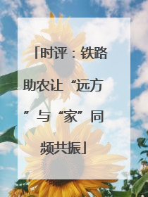 时评：铁路助农让“远方”与“家”同频共振