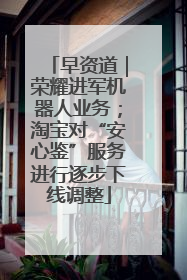 早资道｜荣耀进军机器人业务；淘宝对“安心鉴”服务进行逐步下线调整