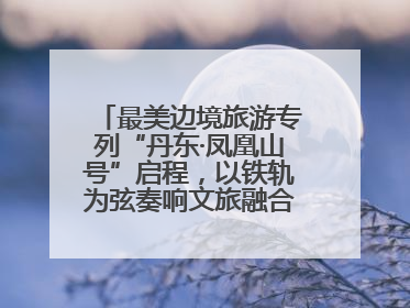 最美边境旅游专列“丹东·凤凰山号”启程，以铁轨为弦奏响文旅融合新乐章
