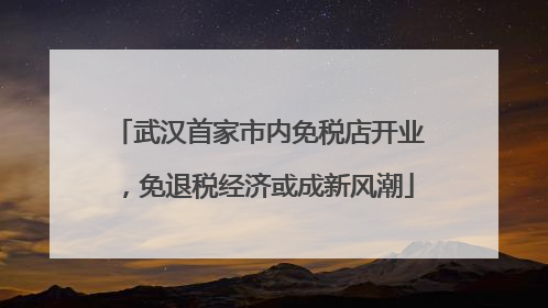 武汉首家市内免税店开业，免退税经济或成新风潮