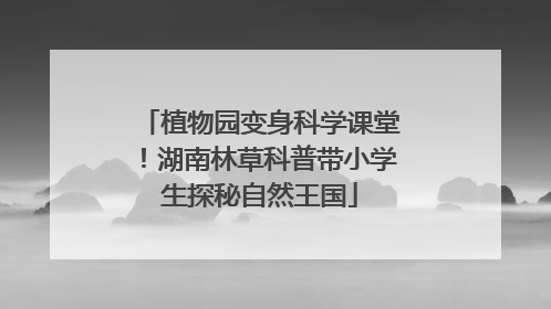 植物园变身科学课堂！湖南林草科普带小学生探秘自然王国
