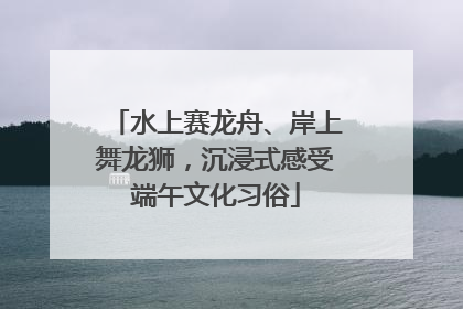 水上赛龙舟、岸上舞龙狮，沉浸式感受端午文化习俗