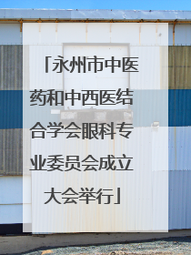 永州市中医药和中西医结合学会眼科专业委员会成立大会举行