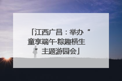 江西广昌：举办“童享端午·粽趣横生”主题游园会