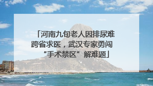 河南九旬老人因排尿难跨省求医，武汉专家勇闯“手术禁区”解难题