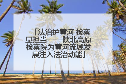 法治护黄河 检察显担当——陕北高原检察院为黄河流域发展注入法治动能