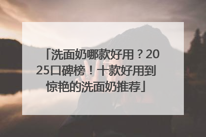 洗面奶哪款好用？2025口碑榜！十款好用到惊艳的洗面奶推荐