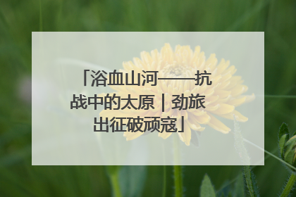 浴血山河——抗战中的太原｜劲旅出征破顽寇