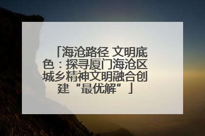 海沧路径 文明底色：探寻厦门海沧区城乡精神文明融合创建“最优解”