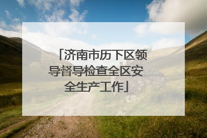 济南市历下区领导督导检查全区安全生产工作