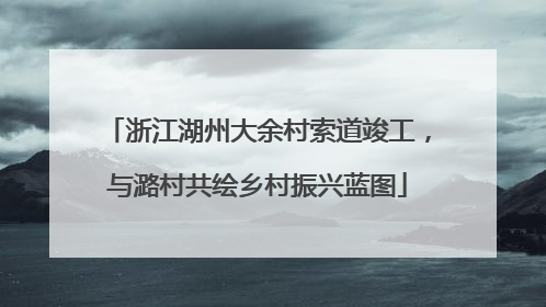 浙江湖州大余村索道竣工，与潞村共绘乡村振兴蓝图