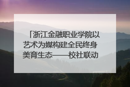 浙江金融职业学院以艺术为媒构建全民终身美育生态——校社联动共谱美育新篇章