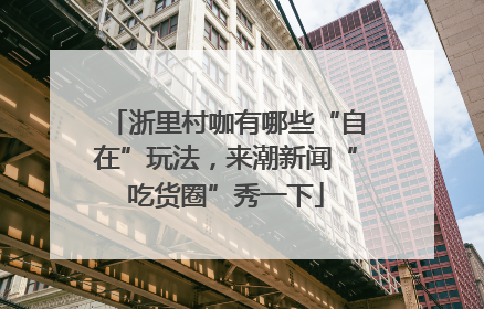 浙里村咖有哪些“自在”玩法，来潮新闻“吃货圈”秀一下
