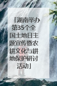 湖南举办第35个全国土地日主题宣传暨农耕文化与耕地保护研讨活动