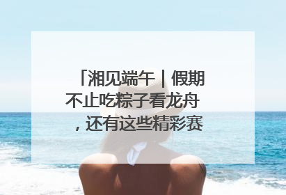 湘见端午｜假期不止吃粽子看龙舟，还有这些精彩赛事活动等你来