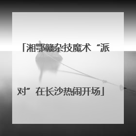湘鄂赣杂技魔术“派对”在长沙热闹开场