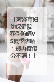 菏泽市妇幼保健院｜春季防晒VS夏季防晒：别再傻傻分不清！