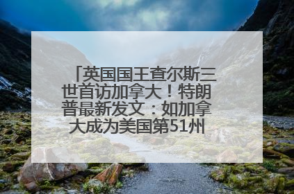英国国王查尔斯三世首访加拿大！特朗普最新发文：如加拿大成为美国第51州可免费用“金穹”