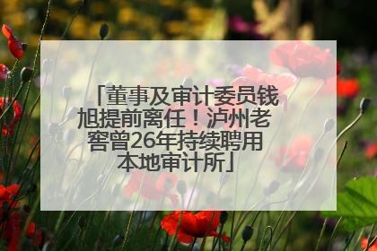 董事及审计委员钱旭提前离任！泸州老窖曾26年持续聘用本地审计所