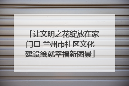 让文明之花绽放在家门口 兰州市社区文化建设绘就幸福新图景