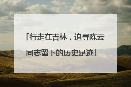 行走在吉林，追寻陈云同志留下的历史足迹