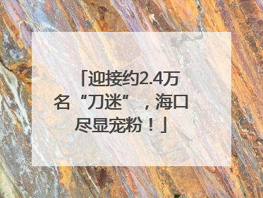 迎接约2.4万名“刀迷”，海口尽显宠粉！