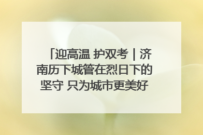迎高温 护双考｜济南历下城管在烈日下的坚守 只为城市更美好 学子更安心