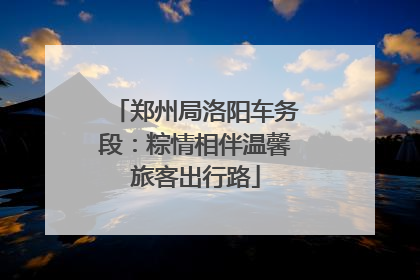郑州局洛阳车务段：粽情相伴温馨旅客出行路